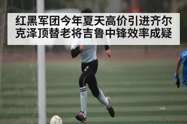 红黑军团今年夏天高价引进齐尔克泽顶替老将吉鲁中锋效率成疑 - kaiyun sports app