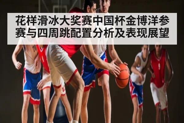 花样滑冰大奖赛中国杯金博洋参赛与四周跳配置分析及表现展望