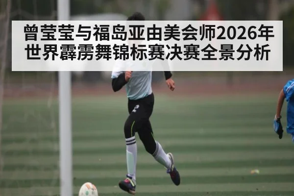 曾莹莹与福岛亚由美会师2026年世界霹雳舞锦标赛决赛全景分析